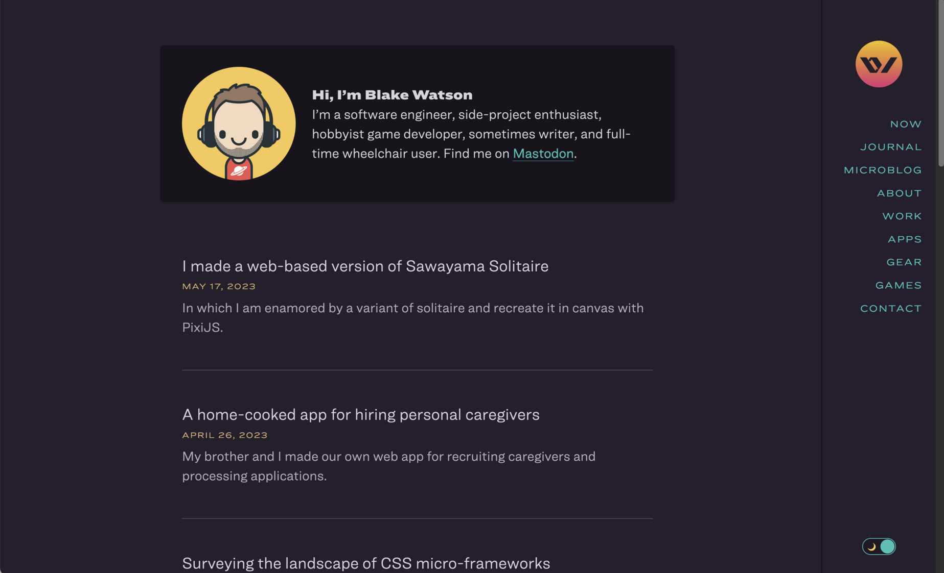 Screenshot of blakewatson.com. There’s a box with a simple avatar illustration of a white man with brown hair, headphones, and a red tee with a ringed planet design on the chest. The text next to the avatar reads:


Hi, I’m Blake Watson.

I’m a software engineer, side-project enthusiast, hobbyist game developer, sometimes writer, and full-time wheelchair user. Find me on Mastodon.