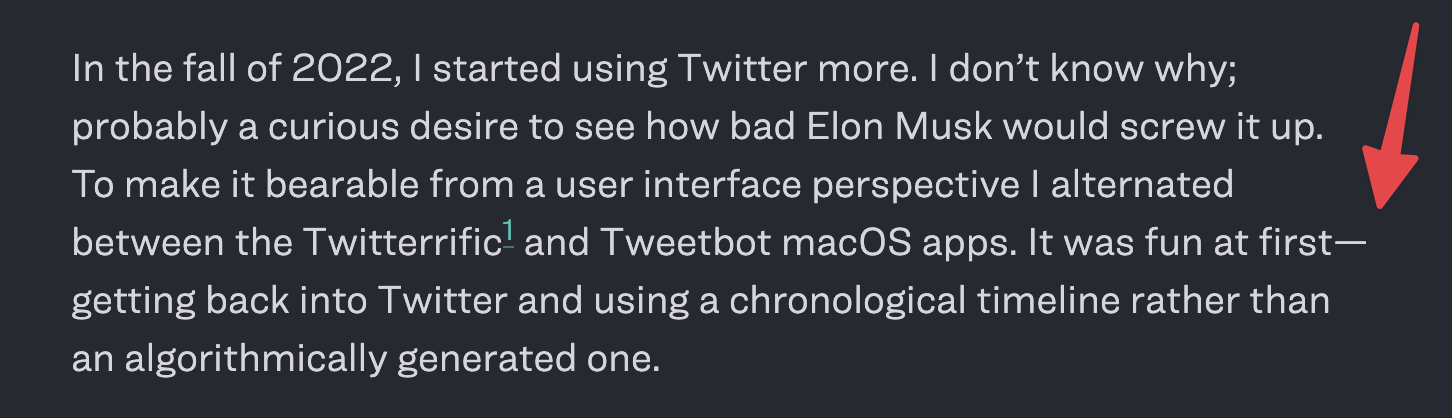 Screenshot of a paragraph from my blog. There is a sentence that has an em dash that breaks to a new line immediately after. The paragraph reads: In the fall of 2022, I started using Twitter more. I don’t know why; probably a curious desire to see how bad Elon Musk would screw it up. To make it bearable from a user interface perspective I alternated between the Twitterrific1 and Tweetbot macOS apps. It was fun at first—getting back into Twitter and using a chronological timeline rather than an algorithmically generated one.