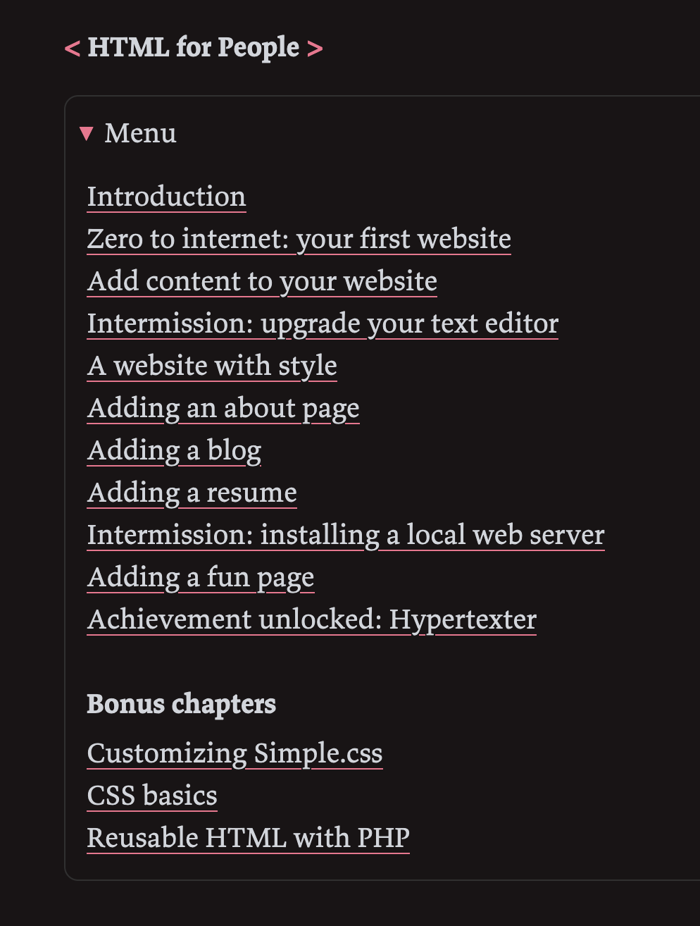 Introduction
Zero to internet: your first website
Add content to your website
Intermission: upgrade your text editor
A website with style
Adding an about page
Adding a blog
Adding a resume
Intermission: installing a local web server
Adding a fun page
Achievement unlocked: Hypertexter
Bonus chapters
Customizing Simple.css
CSS basics
Reusable HTML with PHP