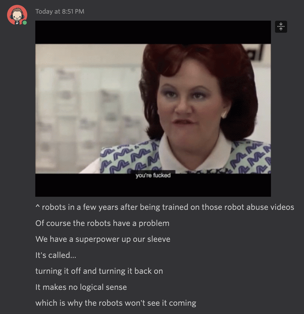 Screenshot of the “you’re fucked” scene Planes, Trains, and Automobiles. The text below says:

^ robots in a few years after being trained on those robot abuse videos

Of course the robots have a problem

We have a superpower up our sleeve

It's called…

turning it off and turning it back on

It makes no logical sense

which is why the robots won't see it coming