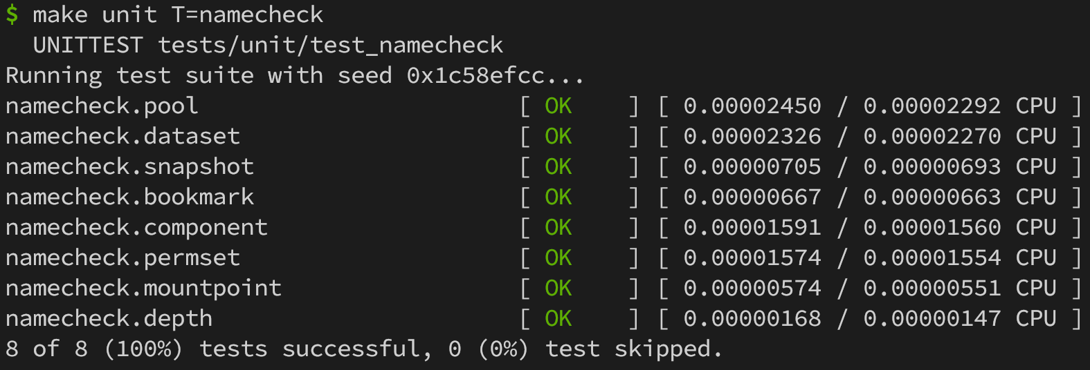 Output from the `namecheck` unit test suite. Exactly as below, with the `OK` result in green.

$ make unit T=namecheck
  UNITTEST tests/unit/test_namecheck
Running test suite with seed 0x1c58efcc...
namecheck.pool                       [ OK    ] [ 0.00002450 / 0.00002292 CPU ]
namecheck.dataset                    [ OK    ] [ 0.00002326 / 0.00002270 CPU ]
namecheck.snapshot                   [ OK    ] [ 0.00000705 / 0.00000693 CPU ]
namecheck.bookmark                   [ OK    ] [ 0.00000667 / 0.00000663 CPU ]
namecheck.component                  [ OK    ] [ 0.00001591 / 0.00001560 CPU ]
namecheck.permset                    [ OK    ] [ 0.00001574 / 0.00001554 CPU ]
namecheck.mountpoint                 [ OK    ] [ 0.00000574 / 0.00000551 CPU ]
namecheck.depth                      [ OK    ] [ 0.00000168 / 0.00000147 CPU ]
8 of 8 (100%) tests successful, 0 (0%) test skipped.