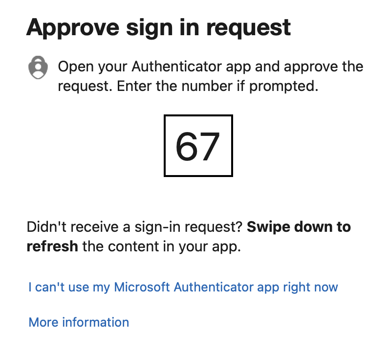 screenshot:
Approve sign in request
Open your Authenticator app and approve the
request. Enter the number if prompted.
67
Didn't receive a sign-in request? Swipe down to
refresh the content in your app.
I can't use my Microsoft Authenticator app right now
More information